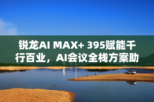 锐龙AI MAX+ 395赋能千行百业，AI会议全栈方案助力本地化新标杆