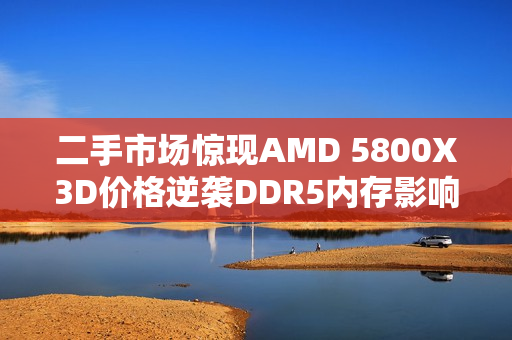 二手市场惊现AMD 5800X3D价格逆袭DDR5内存影响下的市场波动
