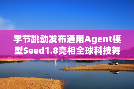 字节跳动发布通用Agent模型Seed1.8亮相全球科技舞台