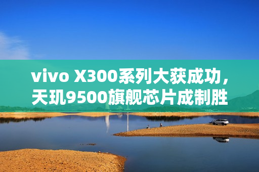vivo X300系列大获成功，天玑9500旗舰芯片成制胜关键