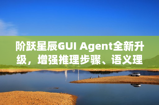阶跃星辰GUI Agent全新升级,增强推理步骤、语义理解与泛化能力 阶跃星辰GUI Agent全新升级,增强推理步骤、语义理解与泛化能力