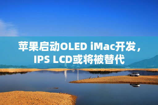 苹果启动OLED iMac开发，IPS LCD或将被替代