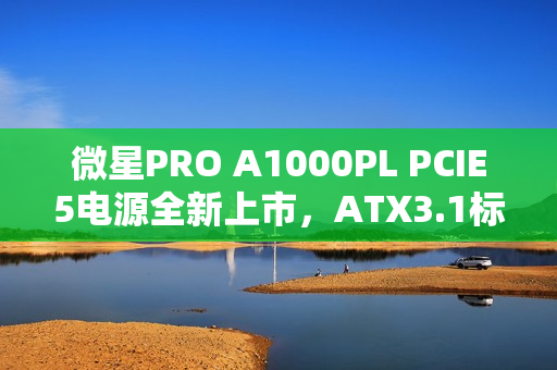 微星PRO A1000PL PCIE5电源全新上市，ATX3.1标准+PCIe5.1认证，首发价格仅需699元