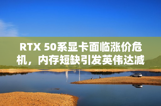 RTX 50系显卡面临涨价危机，内存短缺引发英伟达减产计划
