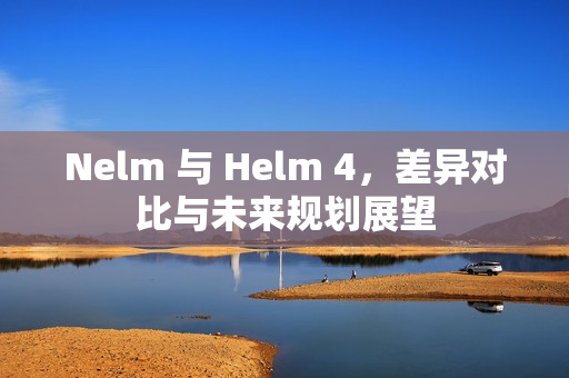 Nelm 与 Helm 4，差异对比与未来规划展望