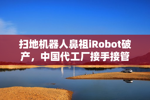 扫地机器人鼻祖iRobot破产，中国代工厂接手接管
