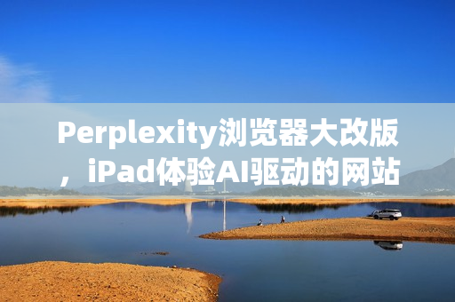 Perplexity浏览器大改版，iPad体验AI驱动的网站浏览，如同使用电脑般便捷