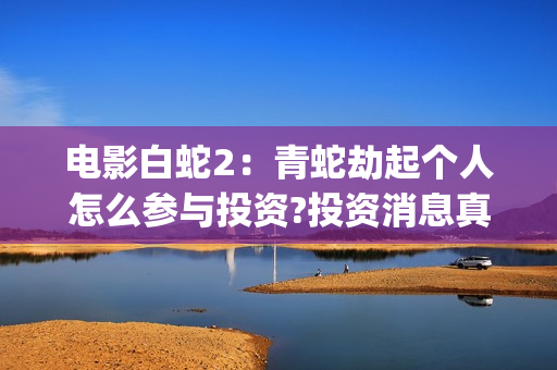 电影白蛇2：青蛇劫起个人怎么参与投资?投资消息真实吗?(白蛇2青蛇在线枪版)