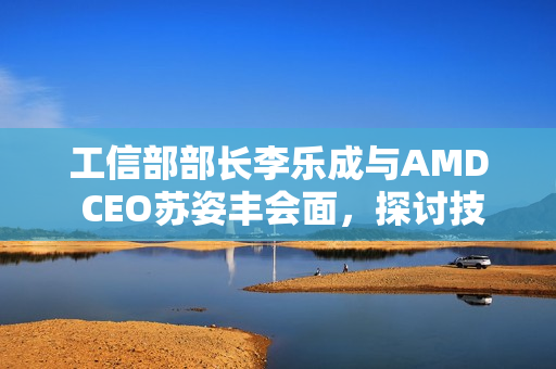 工信部部长李乐成与AMD CEO苏姿丰会面，探讨技术合作与发展