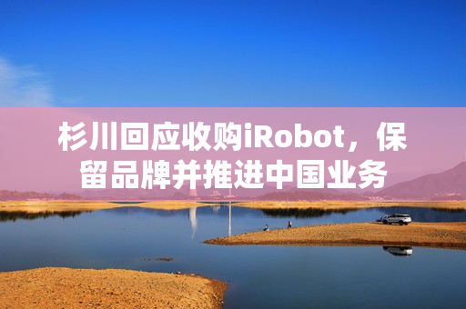 杉川回应收购iRobot，保留品牌并推进中国业务