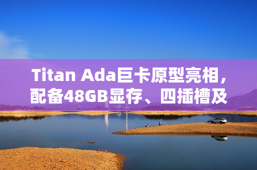 Titan Ada巨卡原型亮相，配备48GB显存、四插槽及900W强大供电能力