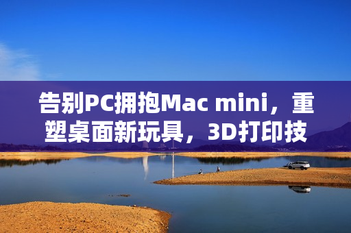 告别PC拥抱Mac mini，重塑桌面新玩具，3D打印技术助力创新体验
