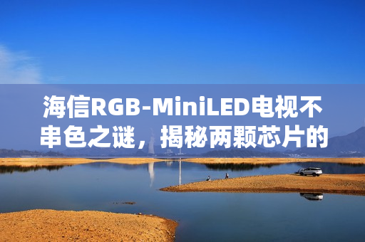 海信RGB-MiniLED电视不串色之谜,揭秘两颗芯片的奥秘 海信RGB-MiniLED电视不串色之谜,揭秘两颗芯片的奥秘