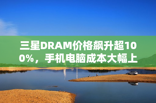 三星DRAM价格飙升超100%，手机电脑成本大幅上升