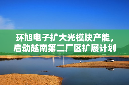 环旭电子扩大光模块产能，启动越南第二厂区扩展计划——全面进军海外生产布局