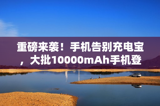 重磅来袭！手机告别充电宝，大批10000mAh手机登场！