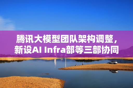 腾讯大模型团队架构调整，新设AI Infra部等三部协同发力