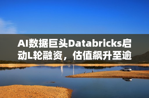 AI数据巨头Databricks启动L轮融资，估值飙升至逾千亿美元
