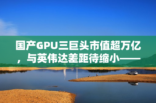 国产GPU三巨头市值超万亿，与英伟达差距待缩小——发展现状及亏损挑战