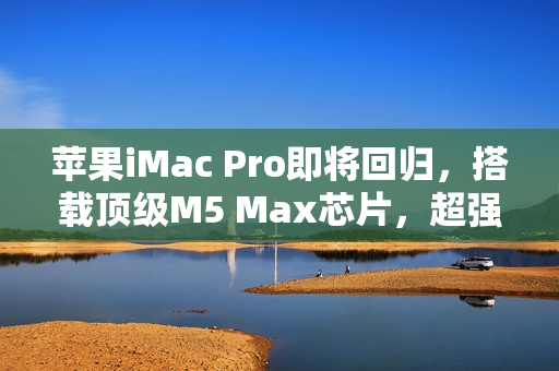 苹果iMac Pro即将回归，搭载顶级M5 Max芯片，超强性能重磅来袭！