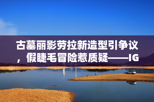 古墓丽影劳拉新造型引争议,假睫毛冒险惹质疑——IGN记者大胆发声 古墓丽影劳拉新造型引争议,假睫毛冒险惹质疑——IGN记者大胆发声