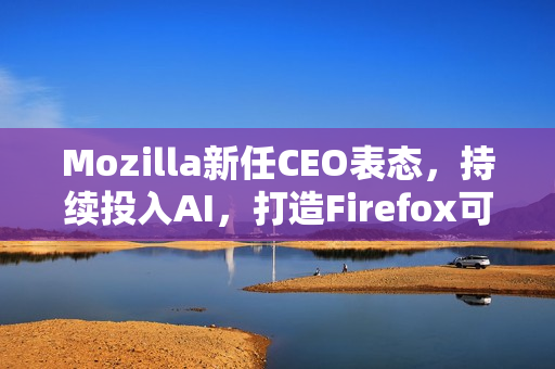 Mozilla新任CEO表态，持续投入AI，打造Firefox可信任AI功能