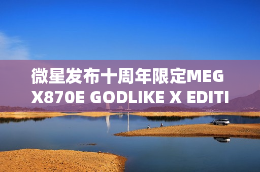 微星发布十周年限定MEG X870E GODLIKE X EDITION超神主板，限量版全球仅售千片