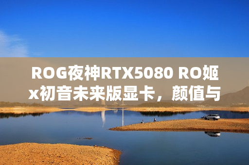 ROG夜神RTX5080 RO姬x初音未来版显卡，颜值与实力并存！