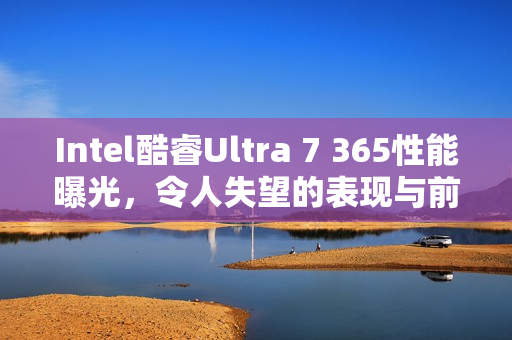 Intel酷睿Ultra 7 365性能曝光，令人失望的表现与前代Ultra 7 268V对比