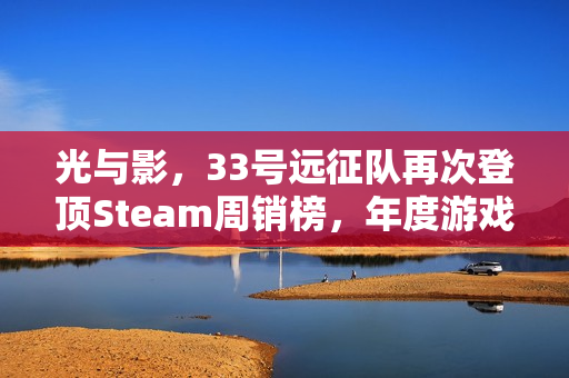 光与影,33号远征队再次登顶Steam周销榜,年度游戏的含金量解析 光与影,33号远征队再次登顶Steam周销榜,年度游戏的含金量解析