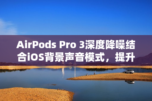 AirPods Pro 3深度降噪结合iOS背景声音模式，提升工作效率的隐藏工作模式
