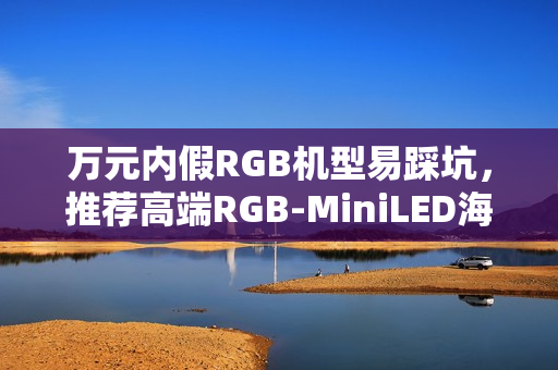 万元内假RGB机型易踩坑,推荐高端RGB-MiniLED海信电视! 万元内假RGB机型易踩坑,推荐高端RGB-MiniLED海信电视!