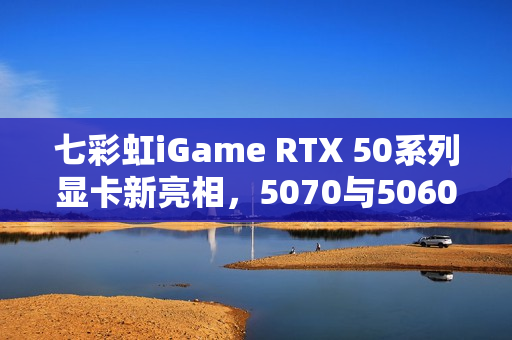 七彩虹iGame RTX 50系列显卡新亮相，5070与5060 Ti Mini成ITX最优选！