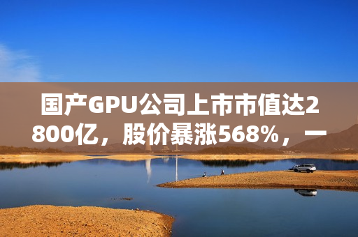 国产GPU公司上市市值达2800亿，股价暴涨568%，一签可赚30万，摩尔线程的强劲竞争对手