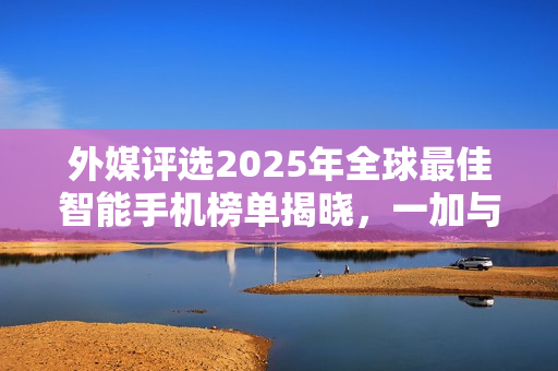 外媒评选2025年全球最佳智能手机榜单揭晓，一加与OPPO上榜