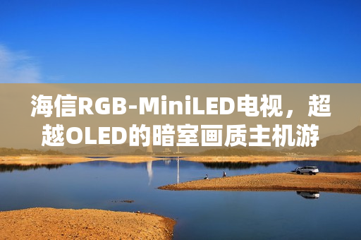 海信RGB-MiniLED电视，超越OLED的暗室画质主机游戏最佳搭档