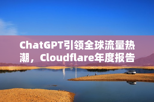 ChatGPT引领全球流量热潮，Cloudflare年度报告揭示网络流量增长19%