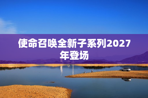 使命召唤全新子系列2027年登场