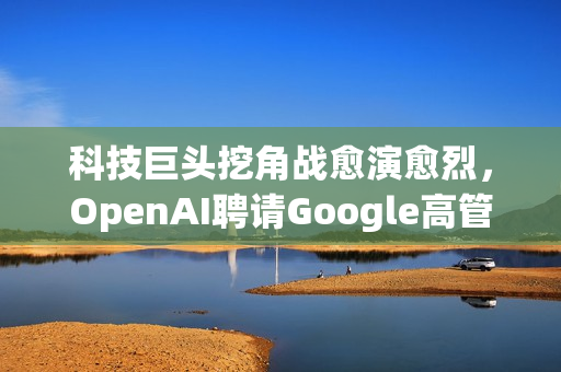 科技巨头挖角战愈演愈烈，OpenAI聘请Google高管Albert Lee引领企业新篇章发展之路