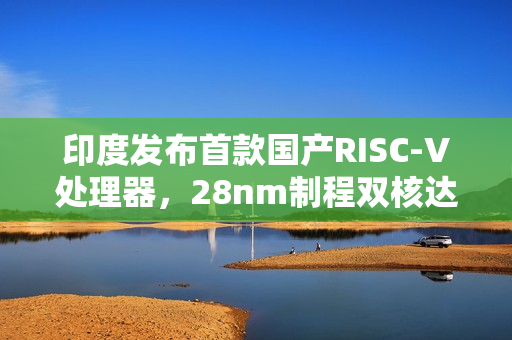 印度发布首款国产RISC-V处理器，28nm制程双核达1GHz频率