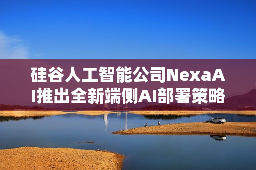 硅谷人工智能公司NexaAI推出全新端侧AI部署策略