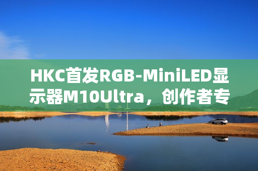 HKC首发RGB-MiniLED显示器M10Ultra，创作者专属全新生产力工具