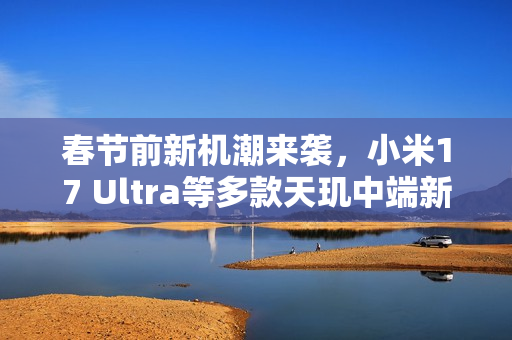 春节前新机潮来袭，小米17 Ultra等多款天玑中端新机发布在即