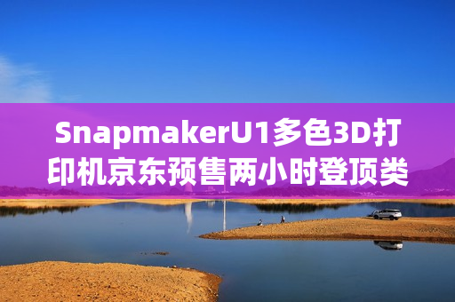 SnapmakerU1多色3D打印机京东预售两小时登顶类目第一，创佳绩