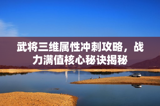 武将三维属性冲刺攻略,战力满值核心秘诀揭秘 武将三维属性冲刺攻略,战力满值核心秘诀揭秘