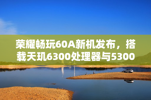 荣耀畅玩60A新机发布，搭载天玑6300处理器与5300mAh大电池