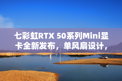 七彩虹RTX 50系列Mini显卡全新发布，单风扇设计，价格3499元起