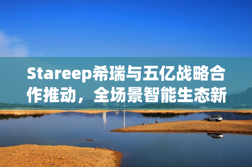 Stareep希瑞与五亿战略合作推动，全场景智能生态新品发布，发展驶入快车道