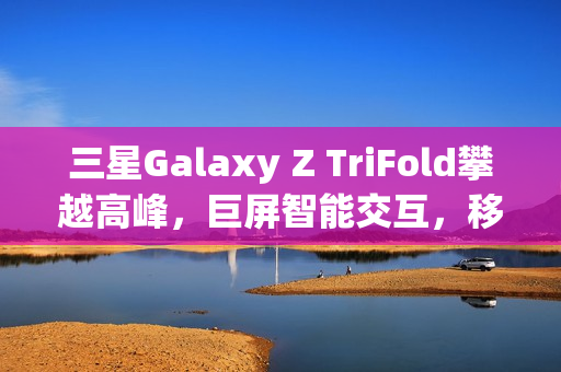 三星Galaxy Z TriFold攀越高峰，巨屏智能交互，移动生产力新标杆