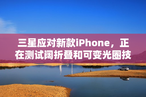 三星应对新款iPhone，正在测试阔折叠和可变光圈技术